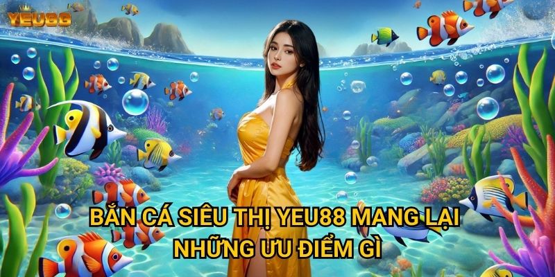 Bắn cá siêu thị Yeu88 mang lại những ưu điểm gì?